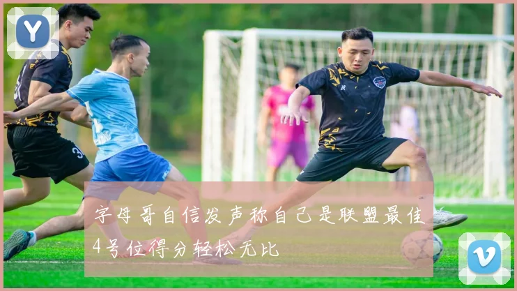 字母哥自信发声称自己是联盟最佳4号位得分轻松无比