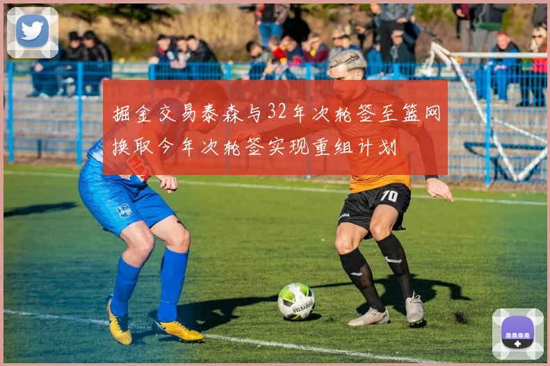 掘金交易泰森与32年次轮签至篮网换取今年次轮签实现重组计划