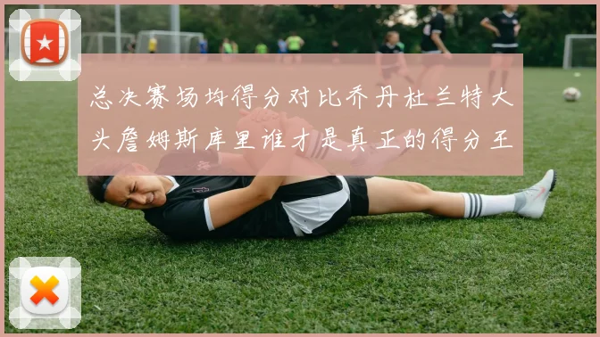 总决赛场均得分对比乔丹杜兰特大头詹姆斯库里谁才是真正的得分王