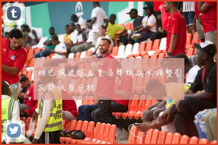 姆巴佩进球后皇马锋线战术调整引发热议与分析