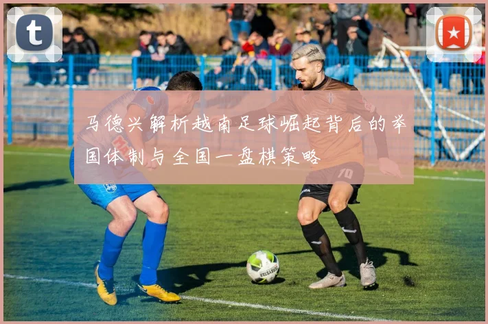 马德兴解析越南足球崛起背后的举国体制与全国一盘棋策略