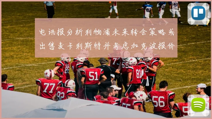 电讯报分析利物浦未来转会策略或出售麦卡利斯特并考虑加克波报价