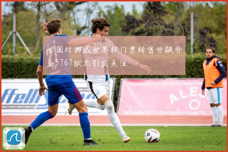 法国对挪威世界杯门票转售价飙升至5767欧元引发关注