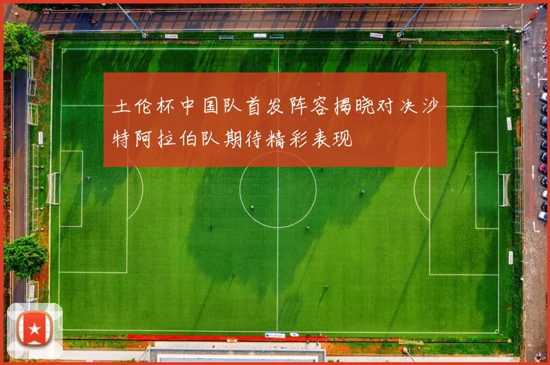 土伦杯中国队首发阵容揭晓对决沙特阿拉伯队期待精彩表现