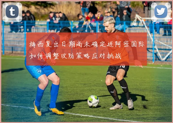 梅西复出日期尚未确定迈阿密国际如何调整攻防策略应对挑战