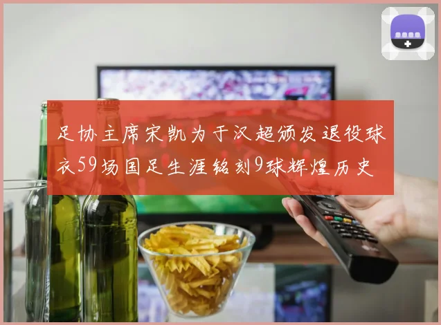 足协主席宋凯为于汉超颁发退役球衣59场国足生涯铭刻9球辉煌历史