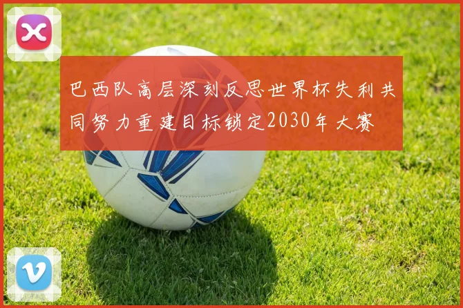 巴西队高层深刻反思世界杯失利共同努力重建目标锁定2030年大赛