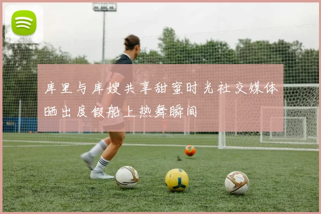 库里与库嫂共享甜蜜时光社交媒体晒出度假船上热舞瞬间