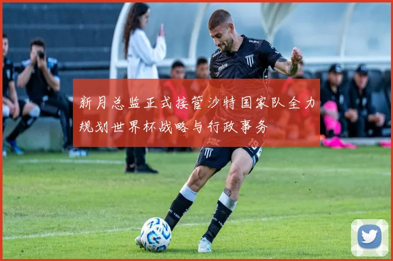 新月总监正式接管沙特国家队全力规划世界杯战略与行政事务