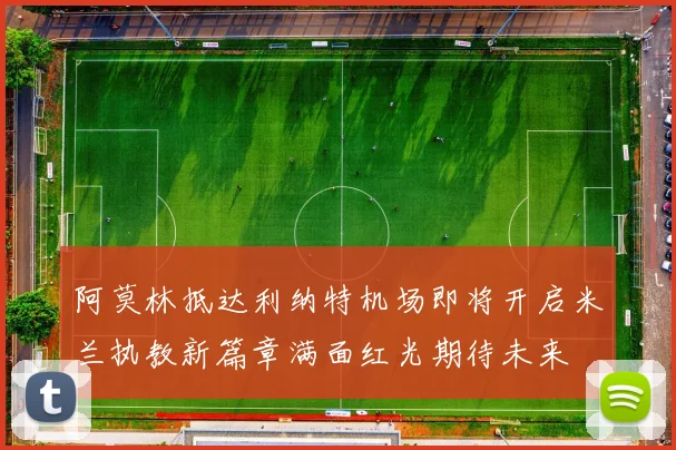阿莫林抵达利纳特机场即将开启米兰执教新篇章满面红光期待未来
