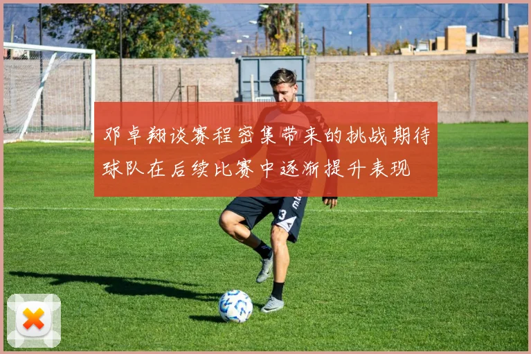 邓卓翔谈赛程密集带来的挑战期待球队在后续比赛中逐渐提升表现