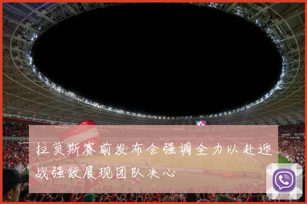 拉莫斯赛前发布会强调全力以赴迎战强敌展现团队决心
