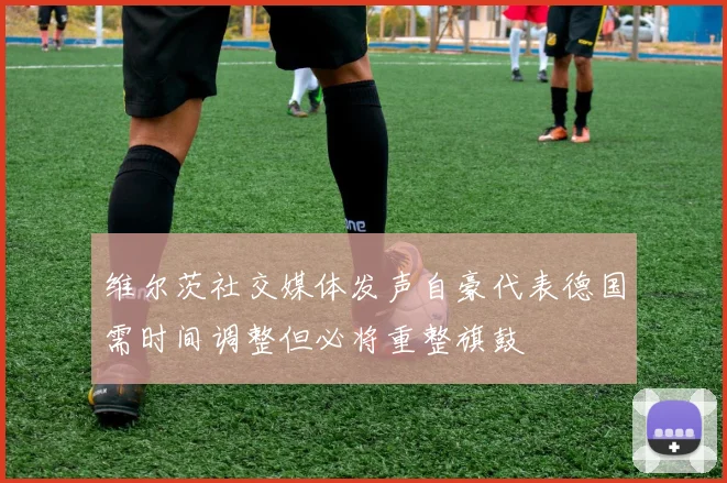 维尔茨社交媒体发声自豪代表德国需时间调整但必将重整旗鼓