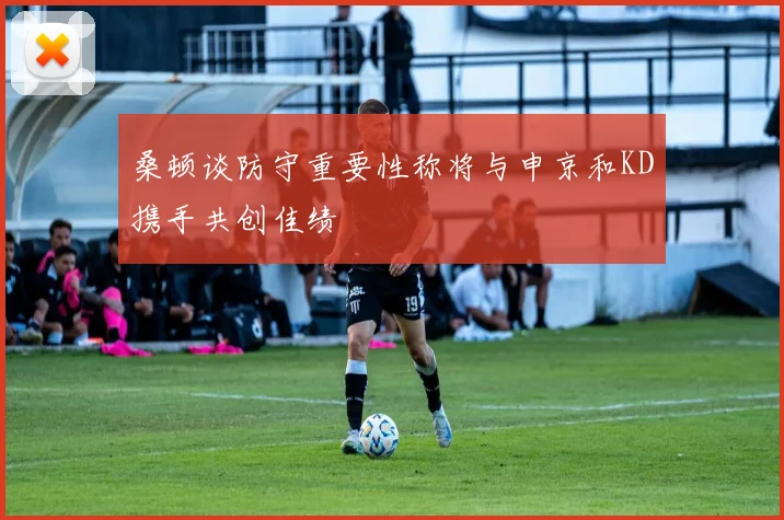 桑顿谈防守重要性称将与申京和KD携手共创佳绩