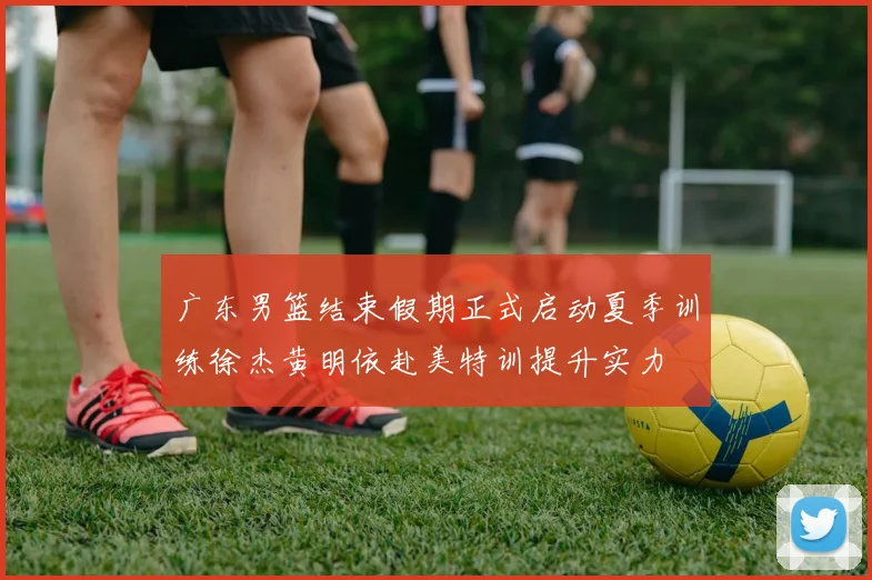 广东男篮结束假期正式启动夏季训练徐杰黄明依赴美特训提升实力