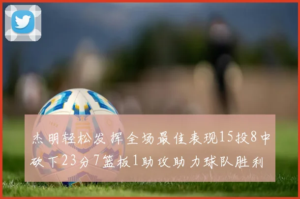 杰明轻松发挥全场最佳表现15投8中砍下23分7篮板1助攻助力球队胜利