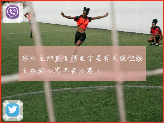球队主帅直言穆里宁虽有天赋但缺乏经验心思不在比赛上