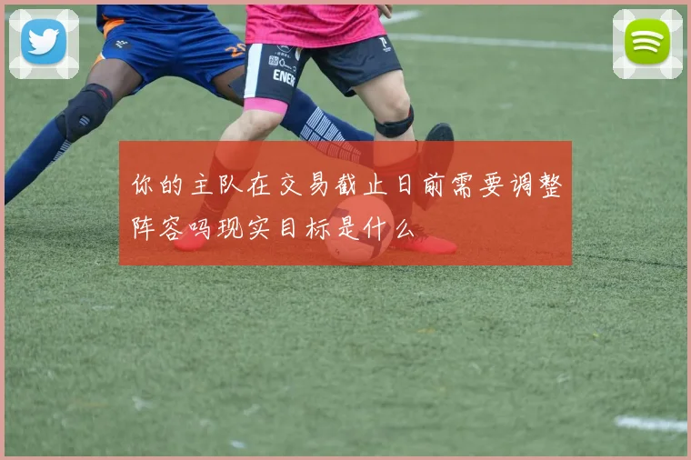 你的主队在交易截止日前需要调整阵容吗现实目标是什么