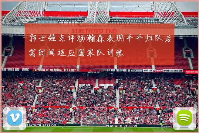 郭士强点评杨瀚森表现平平归队后需时间适应国家队训练
