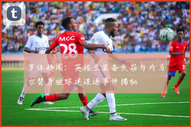 罗体趣闻：英格兰装备失窃与内马尔替身被球迷追逐事件揭秘