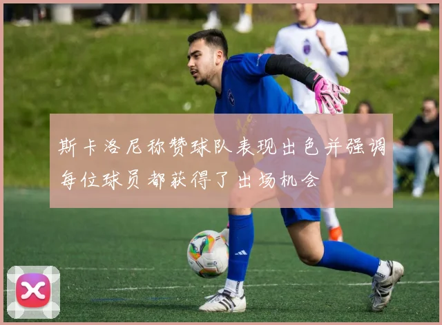 斯卡洛尼称赞球队表现出色并强调每位球员都获得了出场机会