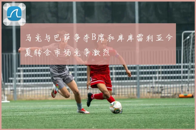 马竞与巴萨争夺B席和库库雷利亚今夏转会市场竞争激烈