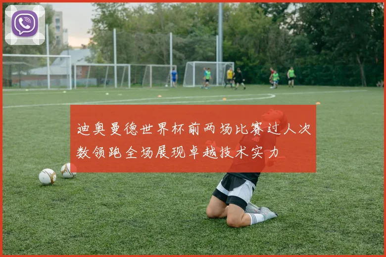 迪奥曼德世界杯前两场比赛过人次数领跑全场展现卓越技术实力