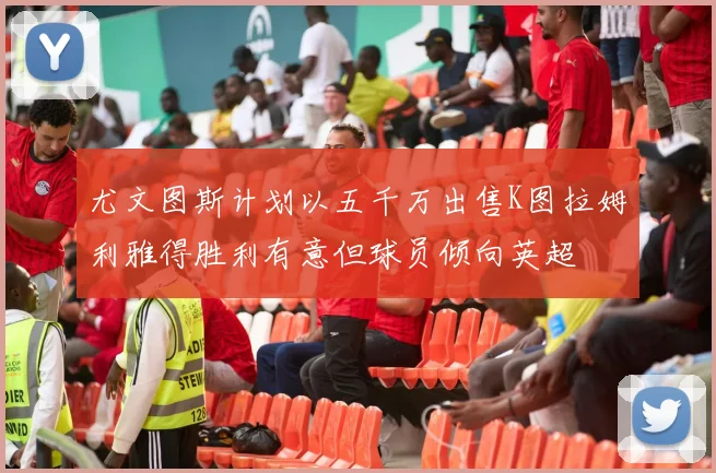 尤文图斯计划以五千万出售K图拉姆利雅得胜利有意但球员倾向英超