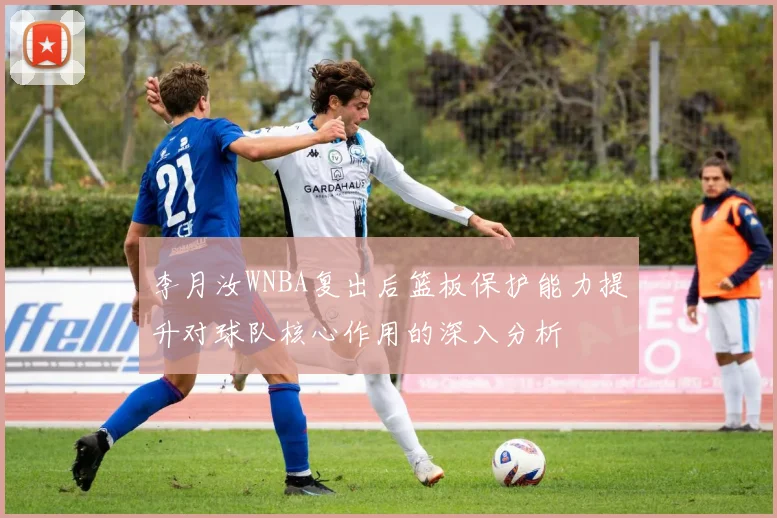 李月汝WNBA复出后篮板保护能力提升对球队核心作用的深入分析