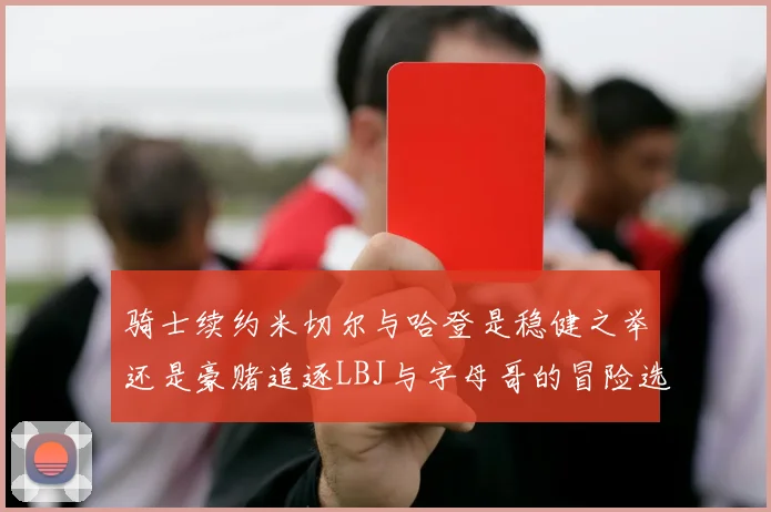 骑士续约米切尔与哈登是稳健之举还是豪赌追逐LBJ与字母哥的冒险选择