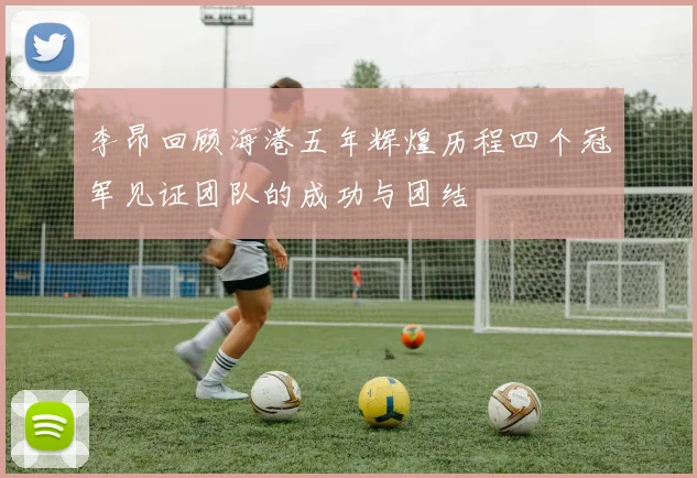 李昂回顾海港五年辉煌历程四个冠军见证团队的成功与团结
