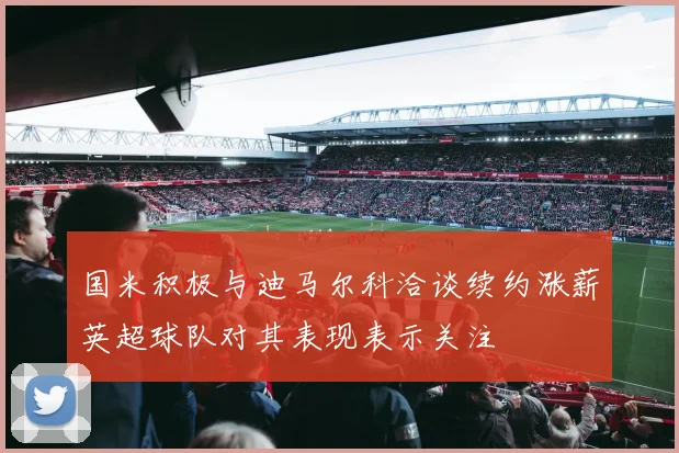 国米积极与迪马尔科洽谈续约涨薪英超球队对其表现表示关注