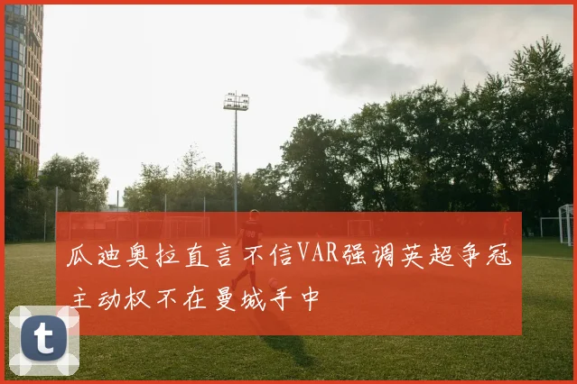 瓜迪奥拉直言不信VAR强调英超争冠主动权不在曼城手中