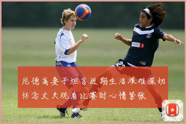 厄德高妻子坦言近期生活艰难深切怀念丈夫观看比赛时心情紧张