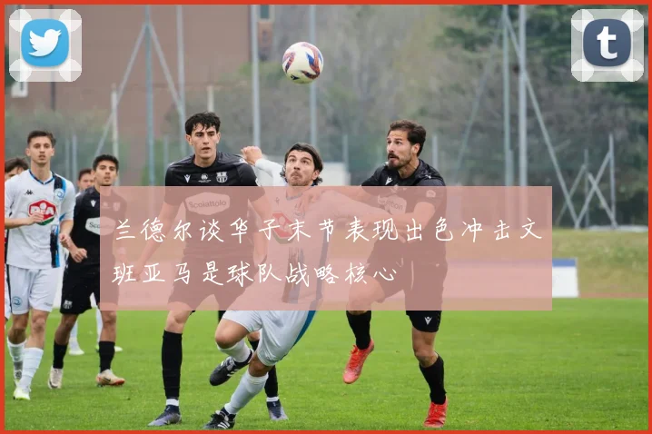 兰德尔谈华子末节表现出色冲击文班亚马是球队战略核心