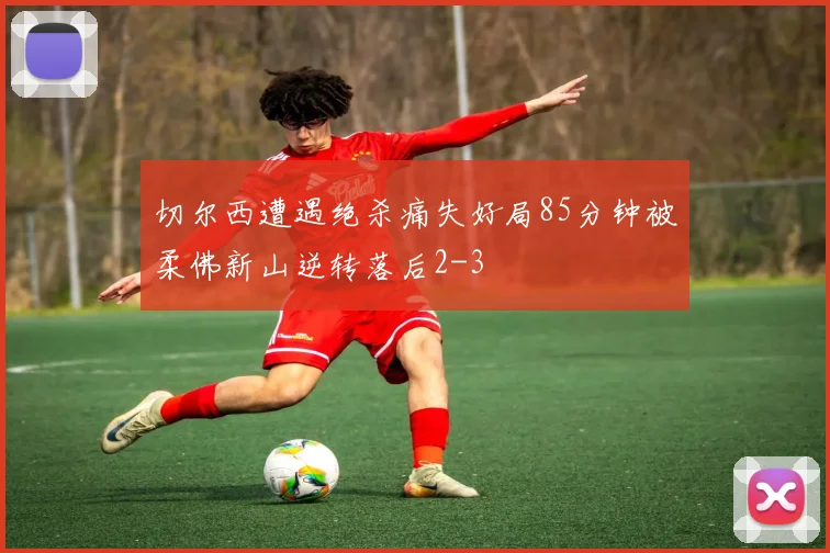 切尔西遭遇绝杀痛失好局85分钟被柔佛新山逆转落后2-3